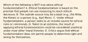 Which of the following is NOT true about ethical​ fundamentalism? A. Ethical fundamentalism is based on the premise that people can use reasoning to reach ethical decisions. B. The outside source may be a book​ (e.g., the​ Bible, the​ Koran) or a person​ (e.g., Karl​ Marx). C. Under ethical​ fundamentalism, a person looks to an outside source for ethical rules or commands. D. Taken to an​ extreme, the result of applying ethical fundamentalism could be considered unethical under most other moral theories. E. Critics argue that ethical fundamentalism does not permit people to determine right and wrong for themselves.