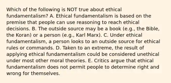 Which of the following is NOT true about ethical​ fundamentalism? A. Ethical fundamentalism is based on the premise that people can use reasoning to reach ethical decisions. B. The outside source may be a book​ (e.g., the​ Bible, the​ Koran) or a person​ (e.g., Karl​ Marx). C. Under ethical​ fundamentalism, a person looks to an outside source for ethical rules or commands. D. Taken to an​ extreme, the result of applying ethical fundamentalism could be considered unethical under most other moral theories. E. Critics argue that ethical fundamentalism does not permit people to determine right and wrong for themselves.