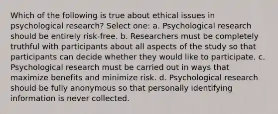 Which of the following is true about ethical issues in psychological research? Select one: a. Psychological research should be entirely risk-free. b. Researchers must be completely truthful with participants about all aspects of the study so that participants can decide whether they would like to participate. c. Psychological research must be carried out in ways that maximize benefits and minimize risk. d. Psychological research should be fully anonymous so that personally identifying information is never collected.