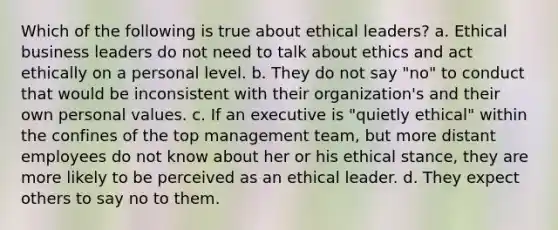 Which of the following is true about ethical leaders? a. Ethical business leaders do not need to talk about ethics and act ethically on a personal level. b. They do not say "no" to conduct that would be inconsistent with their organization's and their own personal values. c. If an executive is "quietly ethical" within the confines of the top management team, but more distant employees do not know about her or his ethical stance, they are more likely to be perceived as an ethical leader. d. They expect others to say no to them.