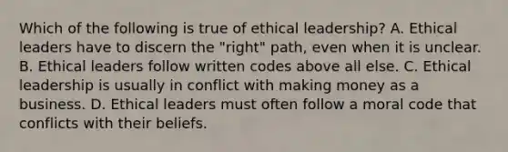 Which of the following is true of ethical leadership? A. Ethical leaders have to discern the "right" path, even when it is unclear. B. Ethical leaders follow written codes above all else. C. Ethical leadership is usually in conflict with making money as a business. D. Ethical leaders must often follow a moral code that conflicts with their beliefs.