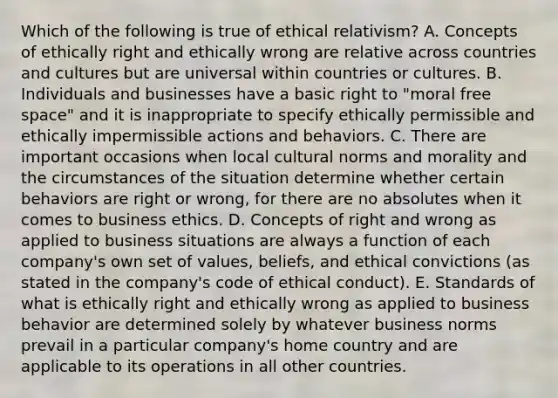 Which of the following is true of ethical relativism? A. Concepts of ethically right and ethically wrong are relative across countries and cultures but are universal within countries or cultures. B. Individuals and businesses have a basic right to "moral free space" and it is inappropriate to specify ethically permissible and ethically impermissible actions and behaviors. C. There are important occasions when local cultural norms and morality and the circumstances of the situation determine whether certain behaviors are right or wrong, for there are no absolutes when it comes to business ethics. D. Concepts of right and wrong as applied to business situations are always a function of each company's own set of values, beliefs, and ethical convictions (as stated in the company's code of ethical conduct). E. Standards of what is ethically right and ethically wrong as applied to business behavior are determined solely by whatever business norms prevail in a particular company's home country and are applicable to its operations in all other countries.