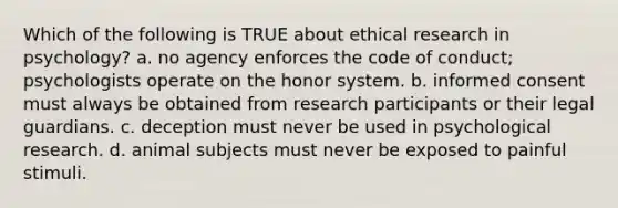 Which of the following is TRUE about ethical research in psychology? a. no agency enforces the code of conduct; psychologists operate on the honor system. b. informed consent must always be obtained from research participants or their legal guardians. c. deception must never be used in psychological research. d. animal subjects must never be exposed to painful stimuli.