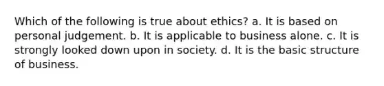 Which of the following is true about ethics? a. It is based on personal judgement. b. It is applicable to business alone. c. It is strongly looked down upon in society. d. It is the basic structure of business.