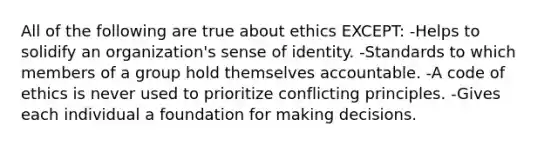 All of the following are true about ethics EXCEPT: -Helps to solidify an organization's sense of identity. -Standards to which members of a group hold themselves accountable. -A code of ethics is never used to prioritize conflicting principles. -Gives each individual a foundation for making decisions.