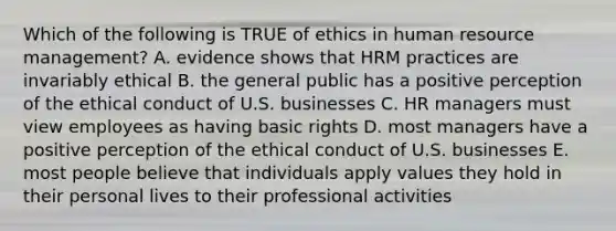 Which of the following is TRUE of ethics in human resource management? A. evidence shows that HRM practices are invariably ethical B. the general public has a positive perception of the ethical conduct of U.S. businesses C. HR managers must view employees as having basic rights D. most managers have a positive perception of the ethical conduct of U.S. businesses E. most people believe that individuals apply values they hold in their personal lives to their professional activities