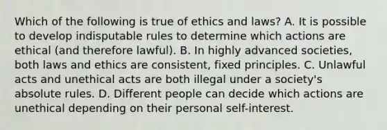 Which of the following is true of ethics and laws? A. It is possible to develop indisputable rules to determine which actions are ethical (and therefore lawful). B. In highly advanced societies, both laws and ethics are consistent, fixed principles. C. Unlawful acts and unethical acts are both illegal under a society's absolute rules. D. Different people can decide which actions are unethical depending on their personal self-interest.