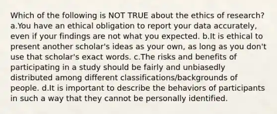 Which of the following is NOT TRUE about the ethics of research? a.You have an ethical obligation to report your data accurately, even if your findings are not what you expected. b.It is ethical to present another scholar's ideas as your own, as long as you don't use that scholar's exact words. c.The risks and benefits of participating in a study should be fairly and unbiasedly distributed among different classifications/backgrounds of people. d.It is important to describe the behaviors of participants in such a way that they cannot be personally identified.