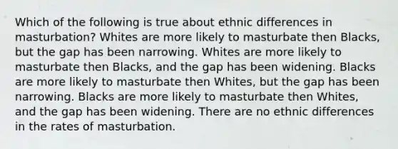 Which of the following is true about ethnic differences in masturbation? Whites are more likely to masturbate then Blacks, but the gap has been narrowing. Whites are more likely to masturbate then Blacks, and the gap has been widening. Blacks are more likely to masturbate then Whites, but the gap has been narrowing. Blacks are more likely to masturbate then Whites, and the gap has been widening. There are no ethnic differences in the rates of masturbation.