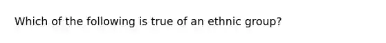 Which of the following is true of an ethnic group?