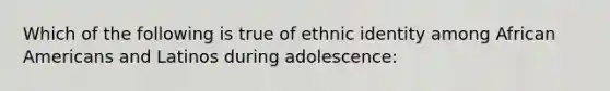 Which of the following is true of ethnic identity among African Americans and Latinos during adolescence: