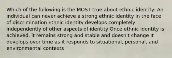 Which of the following is the MOST true about ethnic identity: An individual can never achieve a strong ethnic identity in the face of discrimination Ethnic identity develops completely independently of other aspects of identity Once ethnic identity is achieved, it remains strong and stable and doesn't change It develops over time as it responds to situational, personal, and environmental contexts