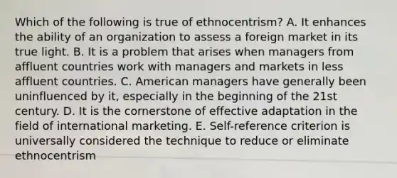 Which of the following is true of ethnocentrism? A. It enhances the ability of an organization to assess a foreign market in its true light. B. It is a problem that arises when managers from affluent countries work with managers and markets in less affluent countries. C. American managers have generally been uninfluenced by it, especially in the beginning of the 21st century. D. It is the cornerstone of effective adaptation in the field of international marketing. E. Self-reference criterion is universally considered the technique to reduce or eliminate ethnocentrism