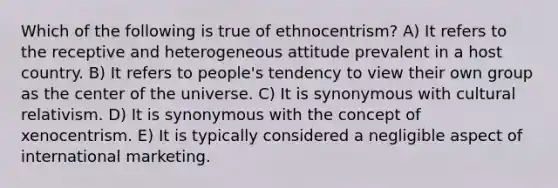 Which of the following is true of ethnocentrism? A) It refers to the receptive and heterogeneous attitude prevalent in a host country. B) It refers to people's tendency to view their own group as the center of the universe. C) It is synonymous with cultural relativism. D) It is synonymous with the concept of xenocentrism. E) It is typically considered a negligible aspect of international marketing.