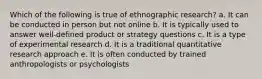 Which of the following is true of ethnographic research? a. It can be conducted in person but not online b. It is typically used to answer well-defined product or strategy questions c. It is a type of experimental research d. It is a traditional quantitative research approach e. It is often conducted by trained anthropologists or psychologists