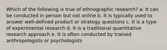 Which of the following is true of ethnographic research? a. It can be conducted in person but not online b. It is typically used to answer well-defined product or strategy questions c. It is a type of experimental research d. It is a traditional quantitative research approach e. It is often conducted by trained anthropologists or psychologists