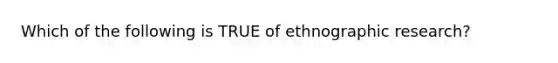 Which of the following is TRUE of ethnographic research?