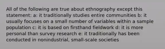 All of the following are true about ethnography except this statement: a: it traditionally studies entire communities b: it usually focuses on a small number of variables within a sample population c: it is based on firsthand fieldwork d: it is more personal than survey research e: it traditionally has been conducted in nonindustrial, small-scale societies