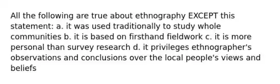 All the following are true about ethnography EXCEPT this statement: a. it was used traditionally to study whole communities b. it is based on firsthand fieldwork c. it is more personal than <a href='https://www.questionai.com/knowledge/kBAzuw124n-survey-research' class='anchor-knowledge'>survey research</a> d. it privileges ethnographer's observations and conclusions over the local people's views and beliefs