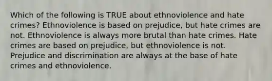 Which of the following is TRUE about ethnoviolence and hate crimes? Ethnoviolence is based on prejudice, but hate crimes are not. Ethnoviolence is always more brutal than hate crimes. Hate crimes are based on prejudice, but ethnoviolence is not. Prejudice and discrimination are always at the base of hate crimes and ethnoviolence.