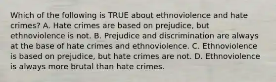 Which of the following is TRUE about ethnoviolence and hate crimes? A. Hate crimes are based on prejudice, but ethnoviolence is not. B. <a href='https://www.questionai.com/knowledge/kMKop0uIYK-prejudice-and-discrimination' class='anchor-knowledge'>prejudice and discrimination</a> are always at the base of hate crimes and ethnoviolence. C. Ethnoviolence is based on prejudice, but hate crimes are not. D. Ethnoviolence is always more brutal than hate crimes.