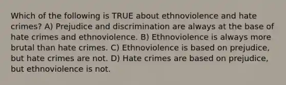 Which of the following is TRUE about ethnoviolence and hate crimes? A) Prejudice and discrimination are always at the base of hate crimes and ethnoviolence. B) Ethnoviolence is always more brutal than hate crimes. C) Ethnoviolence is based on prejudice, but hate crimes are not. D) Hate crimes are based on prejudice, but ethnoviolence is not.