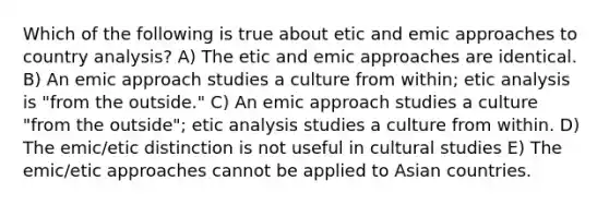 Which of the following is true about etic and emic approaches to country analysis? A) The etic and emic approaches are identical. B) An emic approach studies a culture from within; etic analysis is "from the outside." C) An emic approach studies a culture "from the outside"; etic analysis studies a culture from within. D) The emic/etic distinction is not useful in cultural studies E) The emic/etic approaches cannot be applied to Asian countries.