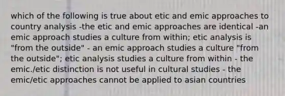 which of the following is true about etic and emic approaches to country analysis -the etic and emic approaches are identical -an emic approach studies a culture from within; etic analysis is "from the outside" - an emic approach studies a culture "from the outside"; etic analysis studies a culture from within - the emic./etic distinction is not useful in cultural studies - the emic/etic approaches cannot be applied to asian countries