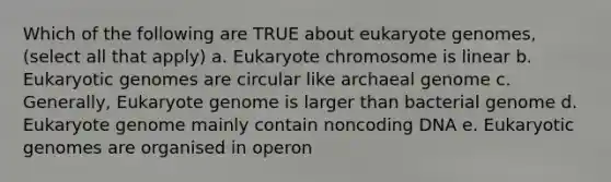 Which of the following are TRUE about eukaryote genomes, (select all that apply) a. Eukaryote chromosome is linear b. Eukaryotic genomes are circular like archaeal genome c. Generally, Eukaryote genome is larger than bacterial genome d. Eukaryote genome mainly contain noncoding DNA e. Eukaryotic genomes are organised in operon