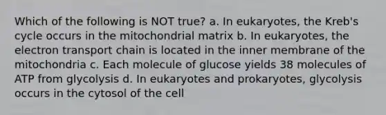 Which of the following is NOT true? a. In eukaryotes, the Kreb's cycle occurs in the mitochondrial matrix b. In eukaryotes, the electron transport chain is located in the inner membrane of the mitochondria c. Each molecule of glucose yields 38 molecules of ATP from glycolysis d. In eukaryotes and prokaryotes, glycolysis occurs in the cytosol of the cell