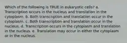 Which of the following is TRUE in eukaryotic cells? a. Transcription occurs in the nucleus and translation in the cytoplasm. b. Both transcription and translation occur in the cytoplasm. c. Both transcription and translation occur in the nucleus. d. Transcription occurs in the cytoplasm and translation in the nucleus. e. Translation may occur in either the cytoplasm or in the nucleus.