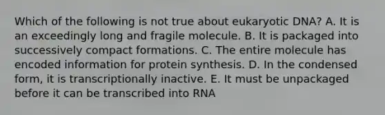 Which of the following is not true about eukaryotic DNA? A. It is an exceedingly long and fragile molecule. B. It is packaged into successively compact formations. C. The entire molecule has encoded information for protein synthesis. D. In the condensed form, it is transcriptionally inactive. E. It must be unpackaged before it can be transcribed into RNA