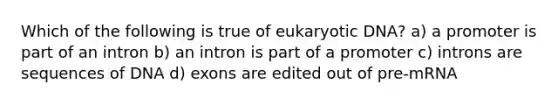 Which of the following is true of eukaryotic DNA? a) a promoter is part of an intron b) an intron is part of a promoter c) introns are sequences of DNA d) exons are edited out of pre-mRNA