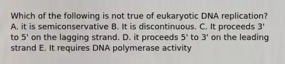 Which of the following is not true of eukaryotic DNA replication? A. it is semiconservative B. It is discontinuous. C. It proceeds 3' to 5' on the lagging strand. D. it proceeds 5' to 3' on the leading strand E. It requires DNA polymerase activity