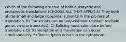 Which of the following are true of both eukaryotic and prokaryotic translation? (CHOOSE ALL THAT APPLY) A) They both utilize small and large ribosomal subunits in the process of translation. B) Transcripts can be poly-cistronic (contain multiple genes on one transcript). C) Splicing must take place before translation. D) Transcription and Translation can occur simultaneously. E) Transcription occurs in the cytoplasm.