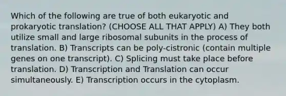 Which of the following are true of both eukaryotic and prokaryotic translation? (CHOOSE ALL THAT APPLY) A) They both utilize small and large ribosomal subunits in the process of translation. B) Transcripts can be poly-cistronic (contain multiple genes on one transcript). C) Splicing must take place before translation. D) Transcription and Translation can occur simultaneously. E) Transcription occurs in the cytoplasm.