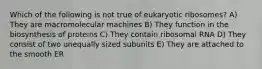 Which of the following is not true of eukaryotic ribosomes? A) They are macromolecular machines B) They function in the biosynthesis of proteins C) They contain ribosomal RNA D) They consist of two unequally sized subunits E) They are attached to the smooth ER