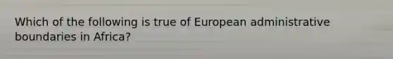 Which of the following is true of European administrative boundaries in Africa?