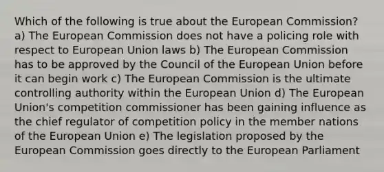 Which of the following is true about the European Commission? a) The European Commission does not have a policing role with respect to European Union laws b) The European Commission has to be approved by the Council of the European Union before it can begin work c) The European Commission is the ultimate controlling authority within the European Union d) The European Union's competition commissioner has been gaining influence as the chief regulator of competition policy in the member nations of the European Union e) The legislation proposed by the European Commission goes directly to the European Parliament