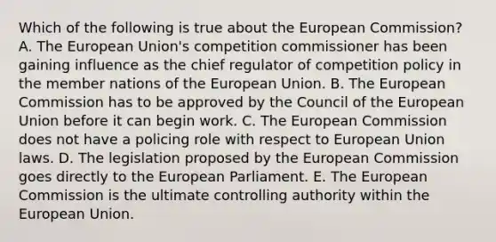 Which of the following is true about the European Commission? A. The European Union's competition commissioner has been gaining influence as the chief regulator of competition policy in the member nations of the European Union. B. The European Commission has to be approved by the Council of the European Union before it can begin work. C. The European Commission does not have a policing role with respect to European Union laws. D. The legislation proposed by the European Commission goes directly to the European Parliament. E. The European Commission is the ultimate controlling authority within the European Union.