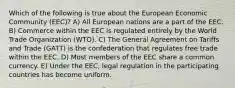 Which of the following is true about the European Economic Community (EEC)? A) All European nations are a part of the EEC. B) Commerce within the EEC is regulated entirely by the World Trade Organization (WTO). C) The General Agreement on Tariffs and Trade (GATT) is the confederation that regulates free trade within the EEC. D) Most members of the EEC share a common currency. E) Under the EEC, legal regulation in the participating countries has become uniform.