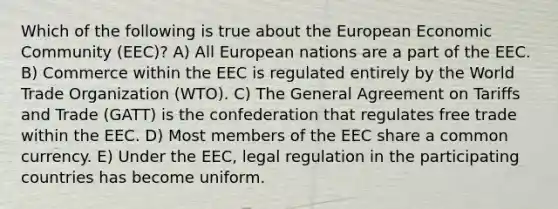 Which of the following is true about the European Economic Community (EEC)? A) All European nations are a part of the EEC. B) Commerce within the EEC is regulated entirely by the World Trade Organization (WTO). C) The General Agreement on Tariffs and Trade (GATT) is the confederation that regulates free trade within the EEC. D) Most members of the EEC share a common currency. E) Under the EEC, legal regulation in the participating countries has become uniform.