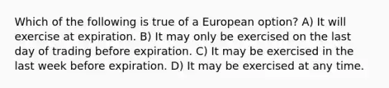 Which of the following is true of a European option? A) It will exercise at expiration. B) It may only be exercised on the last day of trading before expiration. C) It may be exercised in the last week before expiration. D) It may be exercised at any time.