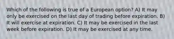 Which of the following is true of a European option? A) It may only be exercised on the last day of trading before expiration. B) It will exercise at expiration. C) It may be exercised in the last week before expiration. D) It may be exercised at any time.