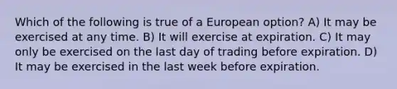 Which of the following is true of a European option? A) It may be exercised at any time. B) It will exercise at expiration. C) It may only be exercised on the last day of trading before expiration. D) It may be exercised in the last week before expiration.