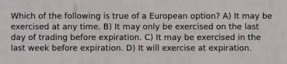 Which of the following is true of a European option? A) It may be exercised at any time. B) It may only be exercised on the last day of trading before expiration. C) It may be exercised in the last week before expiration. D) It will exercise at expiration.