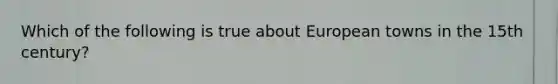 Which of the following is true about European towns in the 15th century?