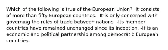 Which of the following is true of the European Union? -It consists of more than fifty European countries. -It is only concerned with governing the rules of trade between nations. -Its member countries have remained unchanged since its inception. -It is an economic and political partnership among democratic European countries.