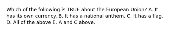 Which of the following is TRUE about the European Union? A. It has its own currency. B. It has a national anthem. C. It has a flag. D. All of the above E. A and C above.