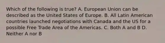 Which of the following is true? A. European Union can be described as the United States of Europe. B. All Latin American countries launched negotiations with Canada and the US for a possible Free Trade Area of the Americas. C. Both A and B D. Neither A nor B